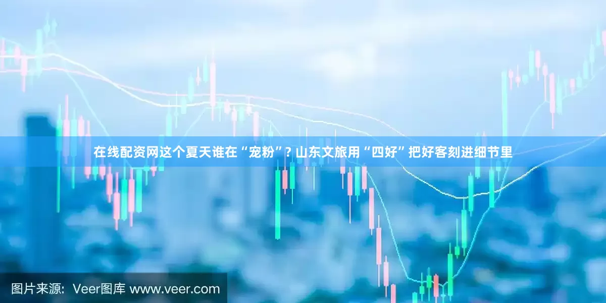 在线配资网这个夏天谁在“宠粉”? 山东文旅用“四好”把好客刻进细节里