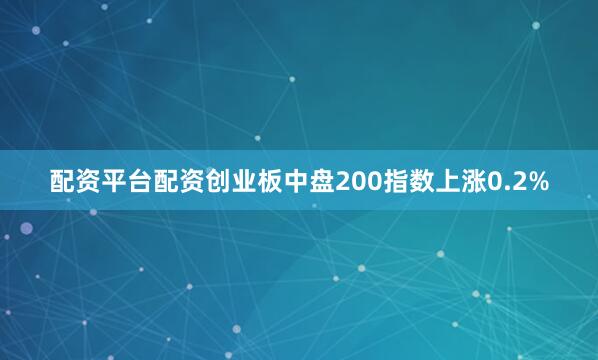 配资平台配资创业板中盘200指数上涨0.2%