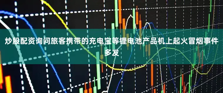 炒股配资询问旅客携带的充电宝等锂电池产品机上起火冒烟事件多发