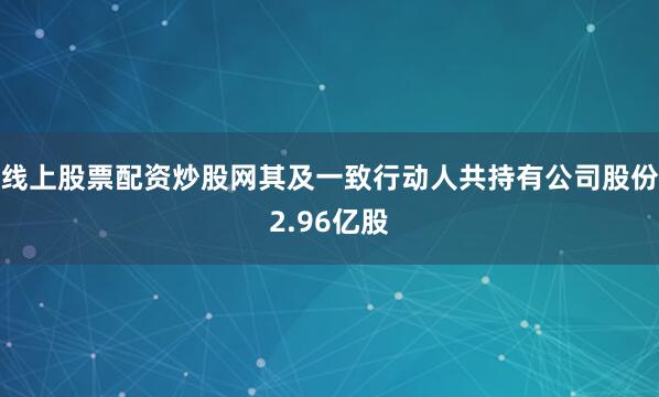 线上股票配资炒股网其及一致行动人共持有公司股份2.96亿股