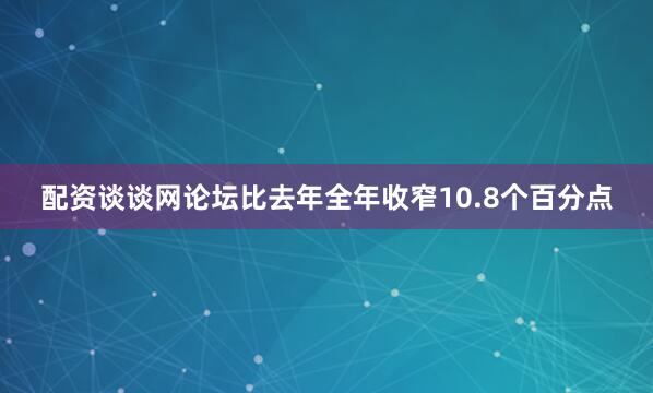 配资谈谈网论坛比去年全年收窄10.8个百分点