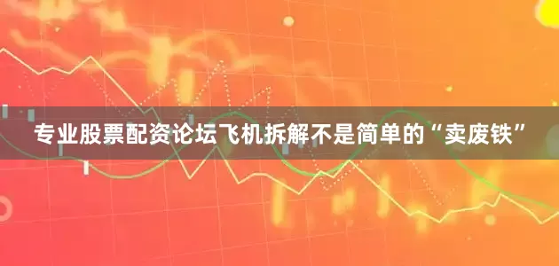 专业股票配资论坛飞机拆解不是简单的“卖废铁”