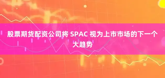 股票期货配资公司将 SPAC 视为上市市场的下一个大趋势